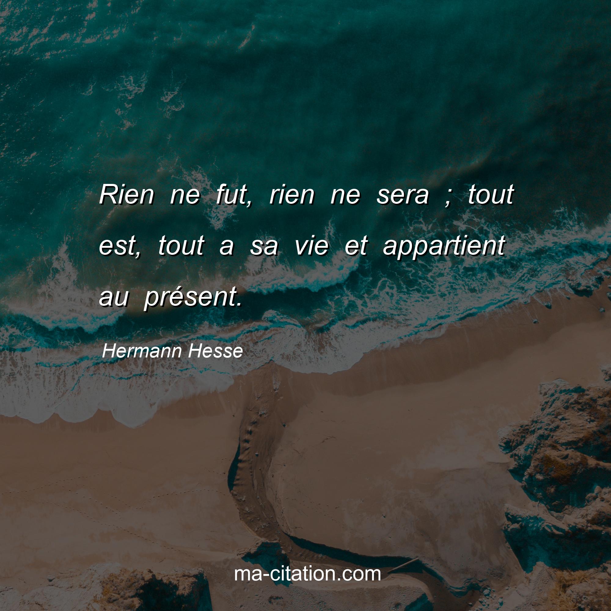 Hermann Hesse : Rien ne fut, rien ne sera ; tout est, tout a sa vie et appartient au présent.