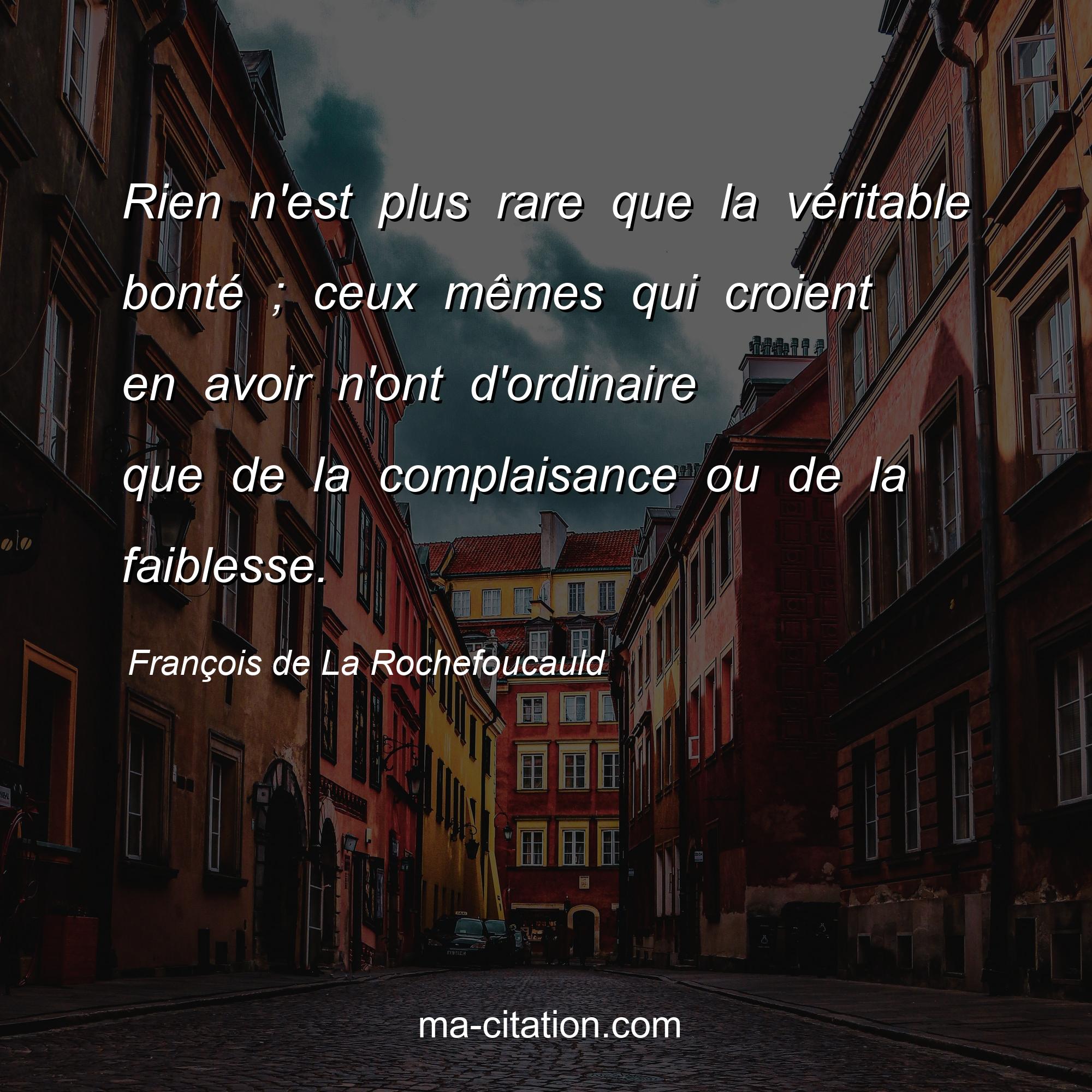 François de La Rochefoucauld : Rien n'est plus rare que la véritable bonté ; ceux mêmes qui croient en avoir n'ont d'ordinaire que de la complaisance ou de la faiblesse.