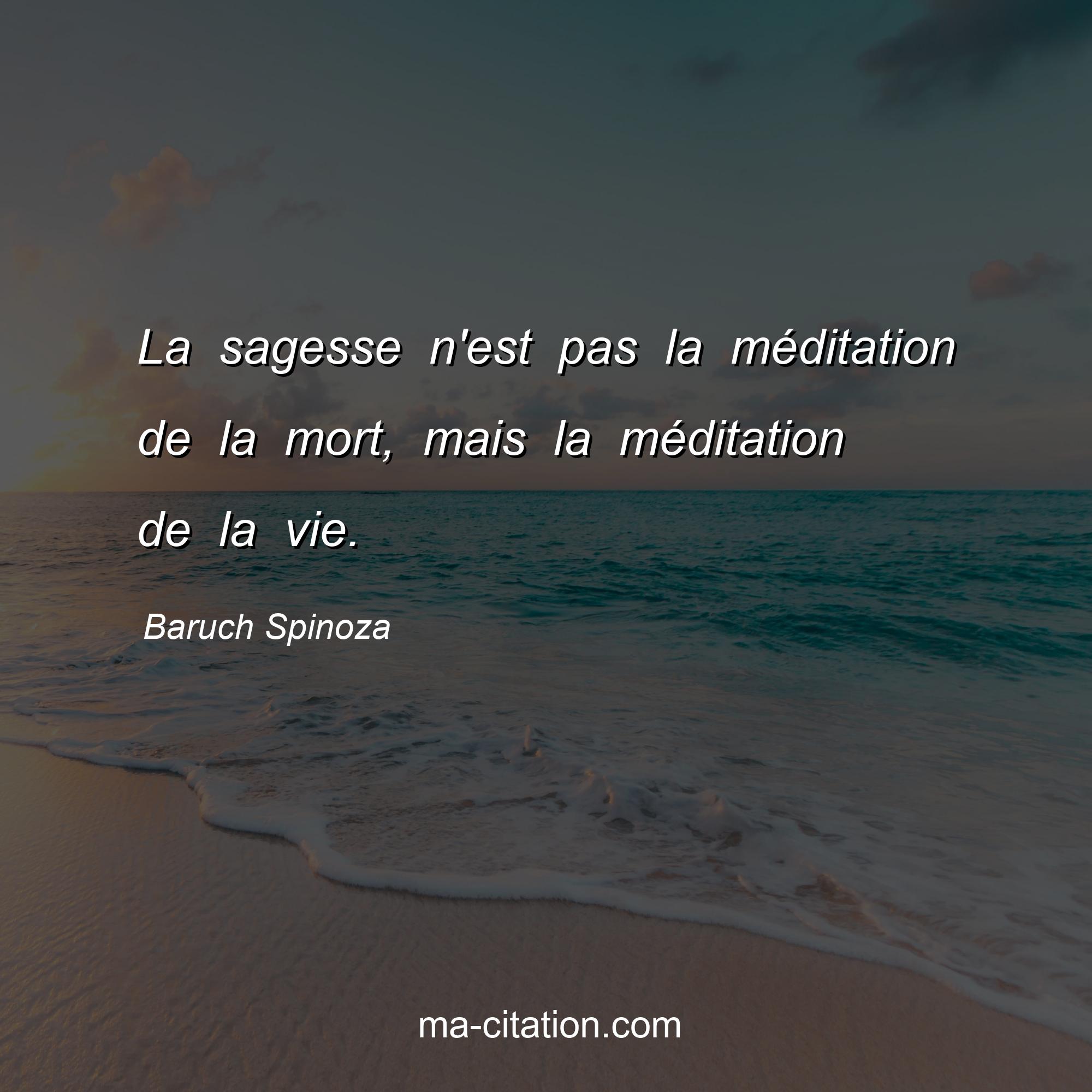 Baruch Spinoza : La sagesse n'est pas la méditation de la mort, mais la méditation de la vie.
