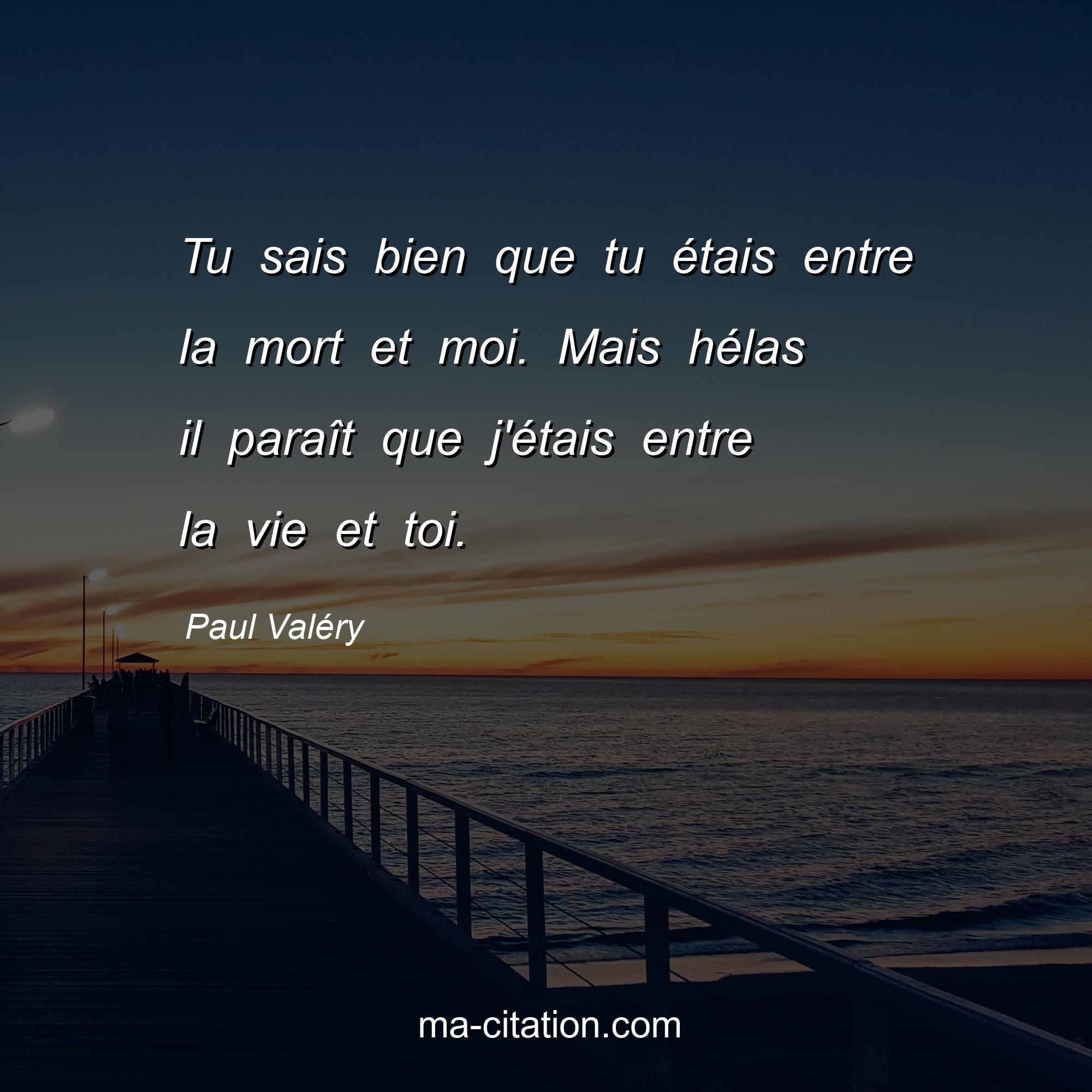Paul Valéry : Tu sais bien que tu étais entre la mort et moi. Mais hélas il paraît que j'étais entre la vie et toi.