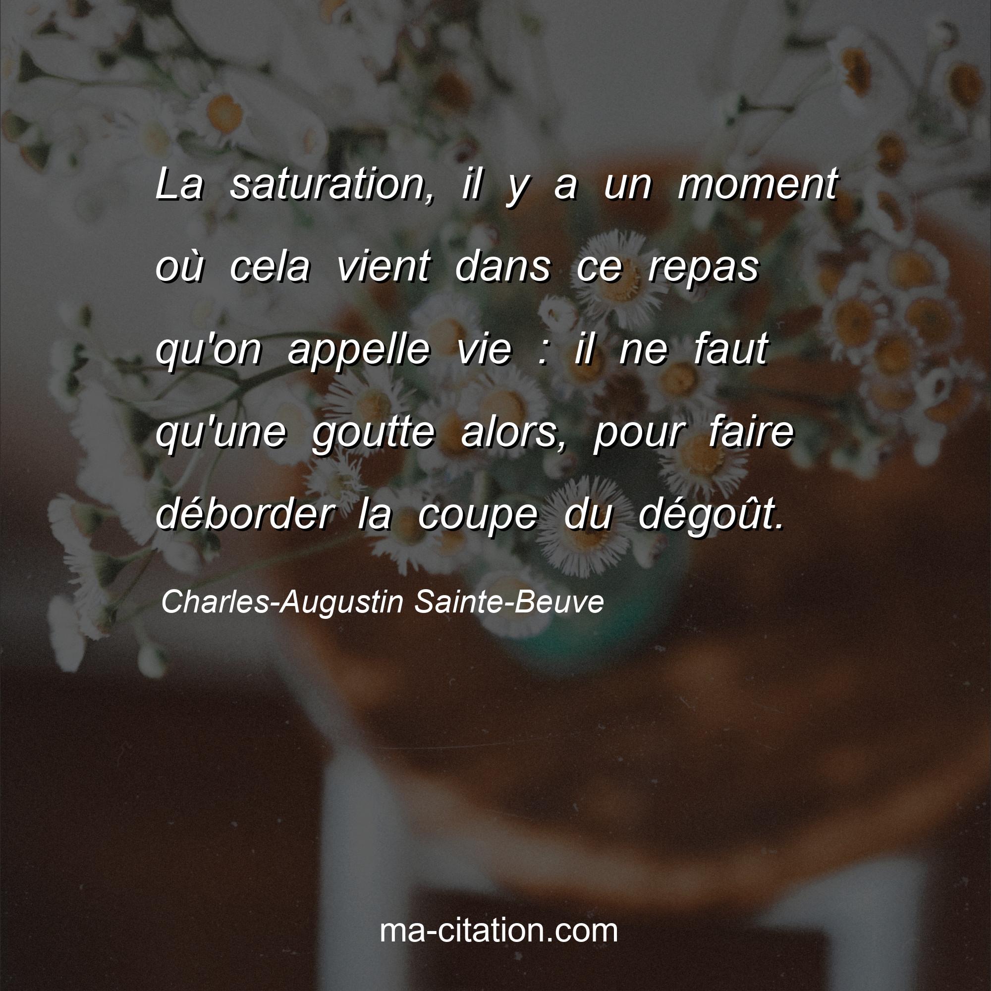 Charles-Augustin Sainte-Beuve : La saturation, il y a un moment où cela vient dans ce repas qu'on appelle vie : il ne faut qu'une goutte alors, pour faire déborder la coupe du dégoût.