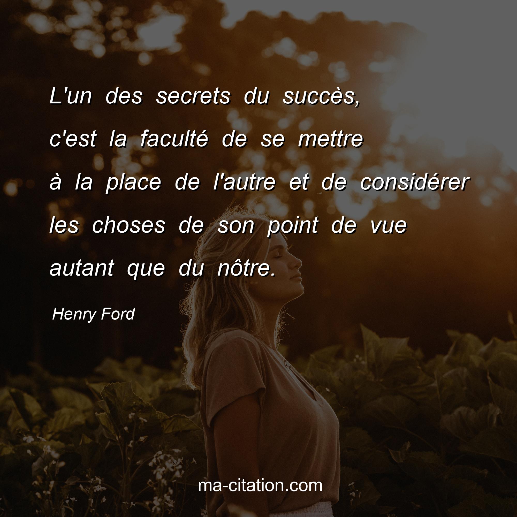 Henry Ford : L'un des secrets du succès, c'est la faculté de se mettre à la place de l'autre et de considérer les choses de son point de vue autant que du nôtre.