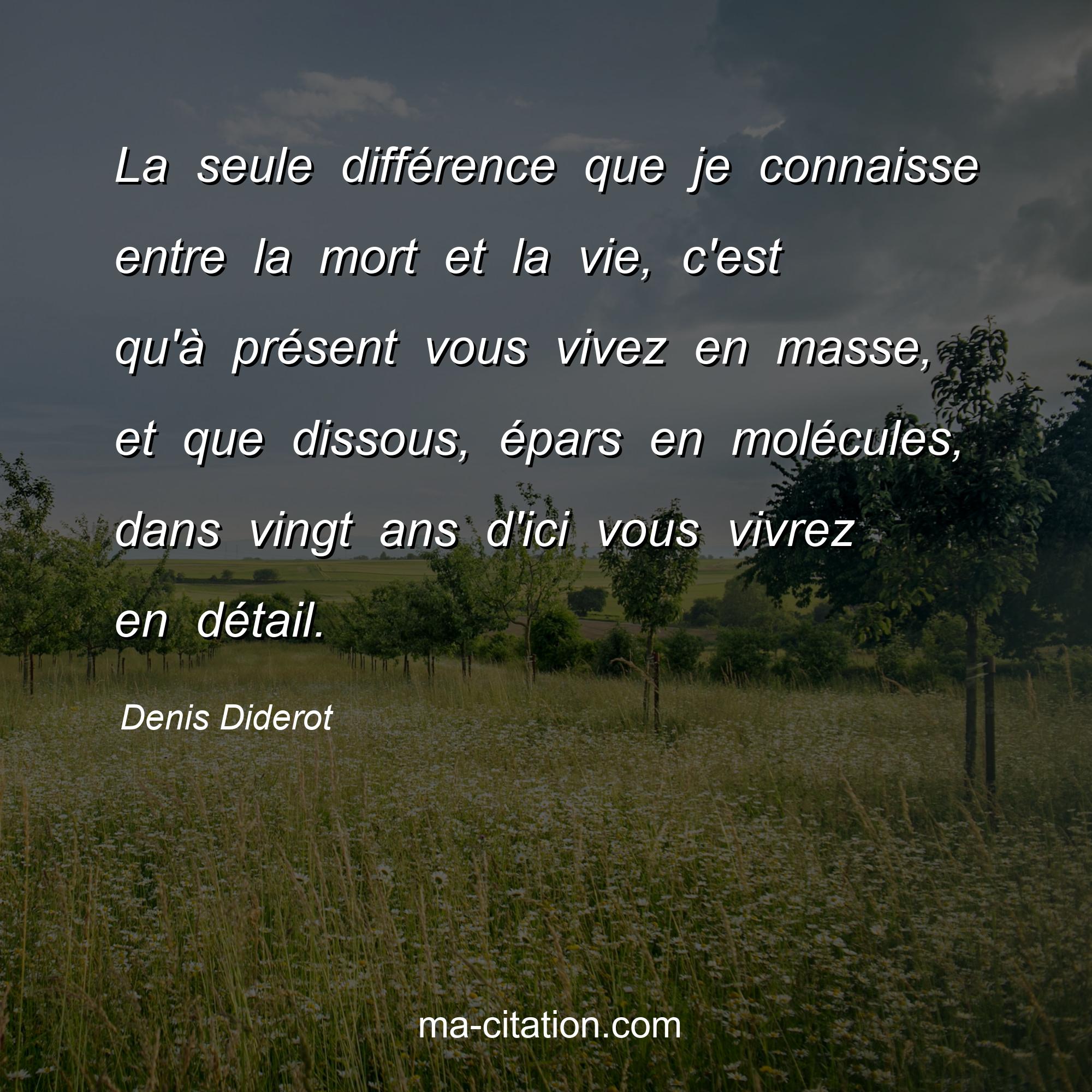 Denis Diderot : La seule différence que je connaisse entre la mort et la vie, c'est qu'à présent vous vivez en masse, et que dissous, épars en molécules, dans vingt ans d'ici vous vivrez en détail.