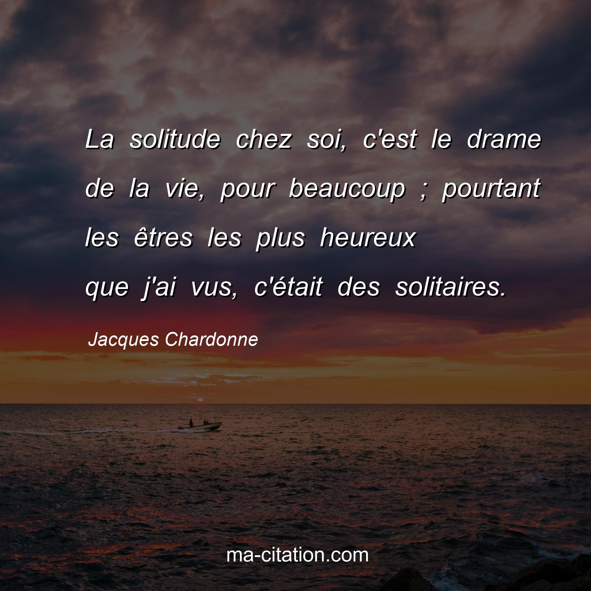 Jacques Chardonne : La solitude chez soi, c'est le drame de la vie, pour beaucoup ; pourtant les êtres les plus heureux que j'ai vus, c'était des solitaires.