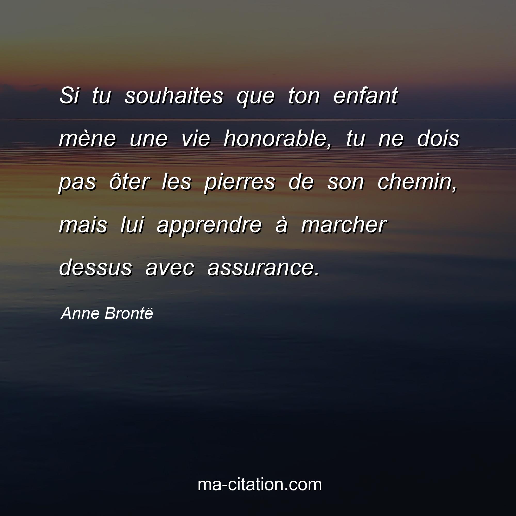Anne Brontë : Si tu souhaites que ton enfant mène une vie honorable, tu ne dois pas ôter les pierres de son chemin, mais lui apprendre à marcher dessus avec assurance.