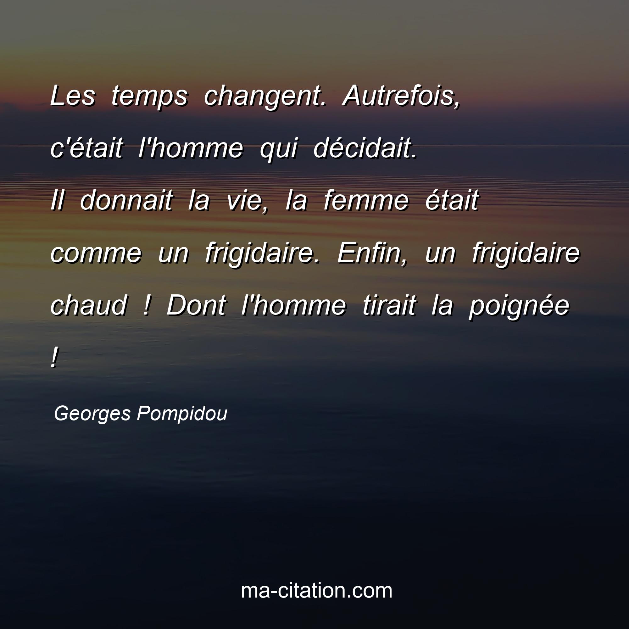 Georges Pompidou : Les temps changent. Autrefois, c'était l'homme qui décidait. Il donnait la vie, la femme était comme un frigidaire. Enfin, un frigidaire chaud ! Dont l'homme tirait la poignée !