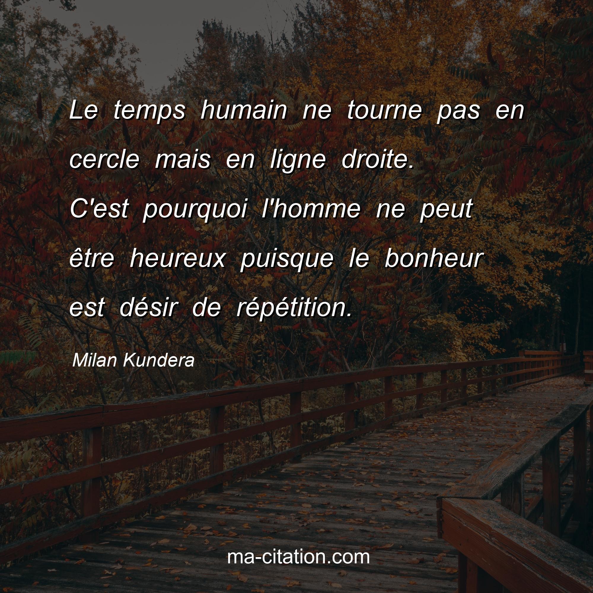 Milan Kundera : Le temps humain ne tourne pas en cercle mais en ligne droite. C'est pourquoi l'homme ne peut être heureux puisque le bonheur est désir de répétition.