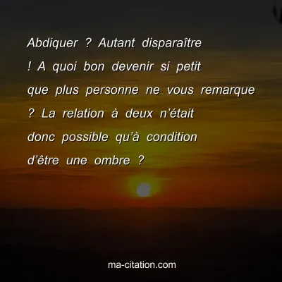 Abdiquer ? Autant disparaÃ®tre ! A quoi bon devenir si petit que plus personne ne vous remarque ? La relation Ã  deux nâ€™Ã©tait donc possible quâ€™Ã  condition dâ€™Ãªtre une ombre ?