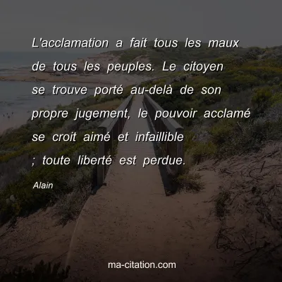Alain : L'acclamation a fait tous les maux de tous les peuples. Le citoyen se trouve portÃ© au-delÃ  de son propre jugement, le pouvoir acclamÃ© se croit aimÃ© et infaillible ; toute libertÃ© est perdue.