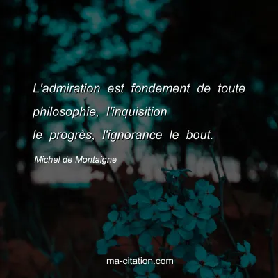 Michel de Montaigne : L'admiration est fondement de toute philosophie, l'inquisition le progrès, l'ignorance le bout.