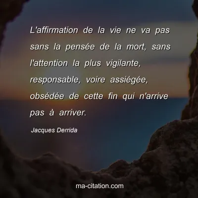 Jacques Derrida : L'affirmation de la vie ne va pas sans la pensée de la mort, sans l'attention la plus vigilante, responsable, voire assiégée, obsédée de cette fin qui n'arrive pas à arriver.