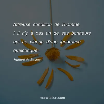 HonorÃ© de Balzac : Affreuse condition de l'homme ! Il n'y a pas un de ses bonheurs qui ne vienne d'une ignorance quelconque.