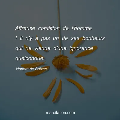 Honoré de Balzac : Affreuse condition de l'homme ! Il n'y a pas un de ses bonheurs qui ne vienne d'une ignorance quelconque.