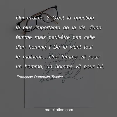 Françoise Dumoulin-Tessier : Qui m'aime ? C'est la question la plus importante de la vie d'une femme mais peut-être pas celle d'un homme ! De là vient tout le malheur... Une femme vit pour un homme, un homme vit pour lui.