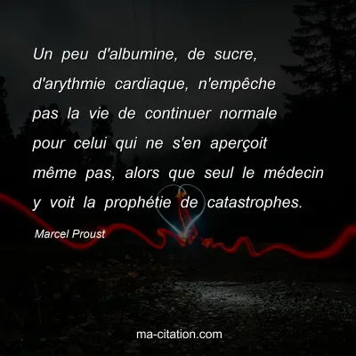 Marcel Proust : Un peu d'albumine, de sucre, d'arythmie cardiaque, n'empêche pas la vie de continuer normale pour celui qui ne s'en aperçoit même pas, alors que seul le médecin y voit la prophétie de catastrophes.