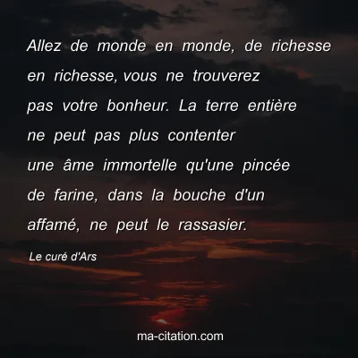 Le curÃ© d'Ars : Allez de monde en monde, de richesse en richesse,Â vous ne trouverez pas votre bonheur. La terre entiÃ¨re ne peut pas plus contenter une Ã¢me immortelle qu'une pincÃ©e de farine, dans la bouche d'un affamÃ©, ne peut le rassasier.