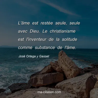 José Ortega y Gasset : L'âme est restée seule, seule avec Dieu. Le christianisme est l'inventeur de la solitude comme substance de l'âme.