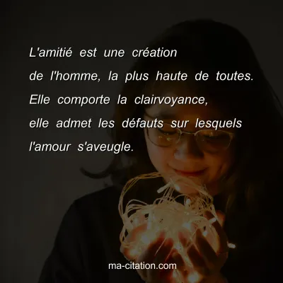 L'amitiÃ© est une crÃ©ation de l'homme, la plus haute de toutes. Elle comporte la clairvoyance, elle admet les dÃ©fauts sur lesquels l'amour s'aveugle.