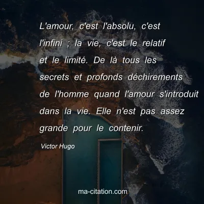 Victor Hugo : L'amour, c'est l'absolu, c'est l'infini ; la vie, c'est le relatif et le limitÃ©. De lÃ  tous les secrets et profonds dÃ©chirements de l'homme quand l'amour s'introduit dans la vie. Elle n'est pas assez grande pour le contenir.