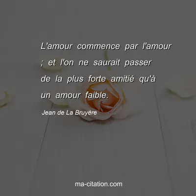Jean de La BruyÃ¨re : L'amour commence par l'amour ; et l'on ne saurait passer de la plus forte amitiÃ© qu'Ã  un amour faible.