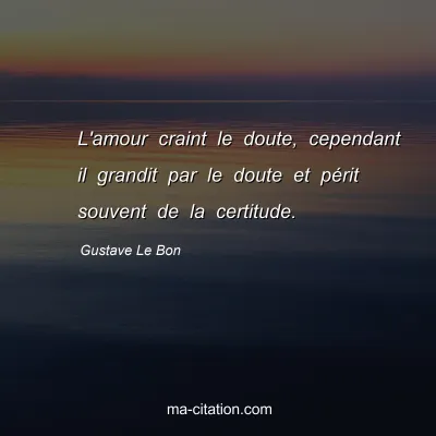 Gustave Le Bon : L'amour craint le doute, cependant il grandit par le doute et périt souvent de la certitude.