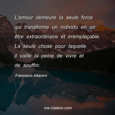 Francesco Alberoni : L'amour demeure la seule force qui transforme un individu en un être extraordinaire et irremplaçable. La seule chose pour laquelle il vaille la peine de vivre et de souffrir.