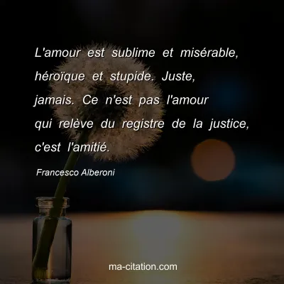 Francesco Alberoni : L'amour est sublime et misÃ©rable, hÃ©roÃ¯que et stupide. Juste, jamais. Ce n'est pas l'amour qui relÃ¨ve du registre de la justice, c'est l'amitiÃ©.