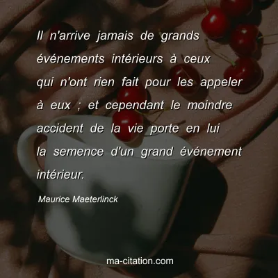 Maurice Maeterlinck : Il n'arrive jamais de grands Ã©vÃ©nements intÃ©rieurs Ã  ceux qui n'ont rien fait pour les appeler Ã  eux ; et cependant le moindre accident de la vie porte en lui la semence d'un grand Ã©vÃ©nement intÃ©rieur.