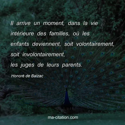 HonorÃ© de Balzac : Il arrive un moment, dans la vie intÃ©rieure des familles, oÃ¹ les enfants deviennent, soit volontairement, soit involontairement, les juges de leurs parents.