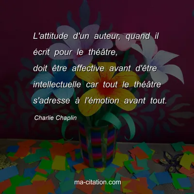 Charlie Chaplin : L'attitude d'un auteur, quand il Ã©crit pour le thÃ©Ã¢tre, doit Ãªtre affective avant d'Ãªtre intellectuelle car tout le thÃ©Ã¢tre s'adresse Ã  l'Ã©motion avant tout.
