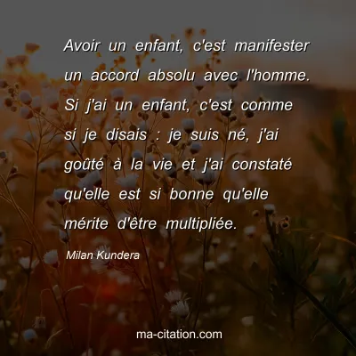 Milan Kundera : Avoir un enfant, c'est manifester un accord absolu avec l'homme. Si j'ai un enfant, c'est comme si je disais : je suis nÃ©, j'ai goÃ»tÃ© Ã  la vie et j'ai constatÃ© qu'elle est si bonne qu'elle mÃ©rite d'Ãªtre multipliÃ©e.