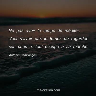 Antonin Sertillanges : Ne pas avoir le temps de méditer, c'est n'avoir pas le temps de regarder son chemin, tout occupé à sa marche.