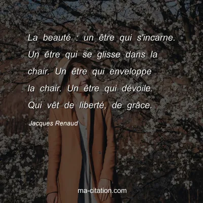 Jacques Renaud : La beauté : un être qui s'incarne. Un être qui se glisse dans la chair. Un être qui enveloppe la chair. Un être qui dévoile. Qui vêt de liberté, de grâce.