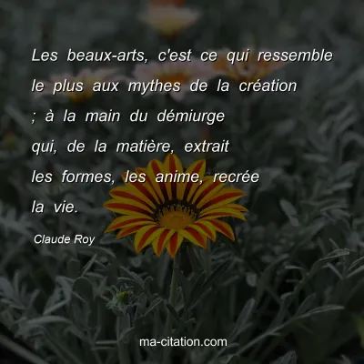 Claude Roy : Les beaux-arts, c'est ce qui ressemble le plus aux mythes de la création ; à la main du démiurge qui, de la matière, extrait les formes, les anime, recrée la vie.