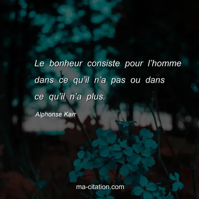 Alphonse Karr : Le bonheur consiste pour lâ€™homme dans ce quâ€™il nâ€™a pas ou dans ce quâ€™il nâ€™a plus.