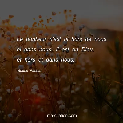 Blaise Pascal : Le bonheur n'est ni hors de nous ni dans nous. Il est en Dieu, et hors et dans nous.