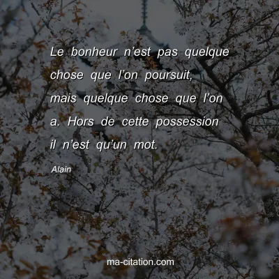 Alain : Le bonheur nâ€™est pas quelque chose que lâ€™on poursuit, mais quelque chose que lâ€™on a. Hors de cette possession il nâ€™est quâ€™un mot.