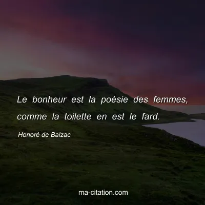 Honoré de Balzac : Le bonheur est la poésie des femmes, comme la toilette en est le fard.