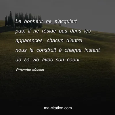 Proverbe africain                  
               : Le bonheur ne sâ€™acquiert pas, il ne rÃ©side pas dans les apparences, chacun dâ€™entre nous le construit Ã  chaque instant de sa vie avec son coeur.