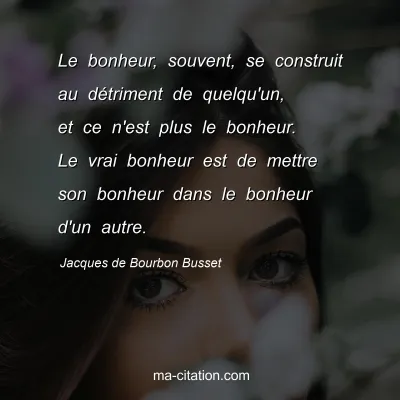 Jacques de Bourbon Busset : Le bonheur, souvent, se construit au détriment de quelqu'un, et ce n'est plus le bonheur. Le vrai bonheur est de mettre son bonheur dans le bonheur d'un autre.