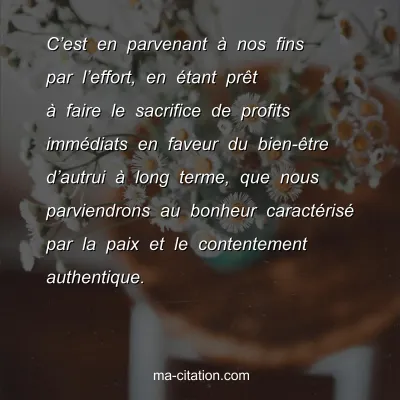 DalaÃ¯ Lama : Câ€™est en parvenant Ã  nos fins par lâ€™effort, en Ã©tant prÃªt Ã  faire le sacrifice de profits immÃ©diats en faveur du bien-Ãªtre dâ€™autrui Ã  long terme, que nous parviendrons au bonheur caractÃ©risÃ© par la paix et le contentement authentique.