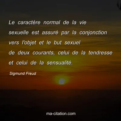 Sigmund Freud : Le caractère normal de la vie sexuelle est assuré par la conjonction vers l'objet et le but sexuel de deux courants, celui de la tendresse et celui de la sensualité.