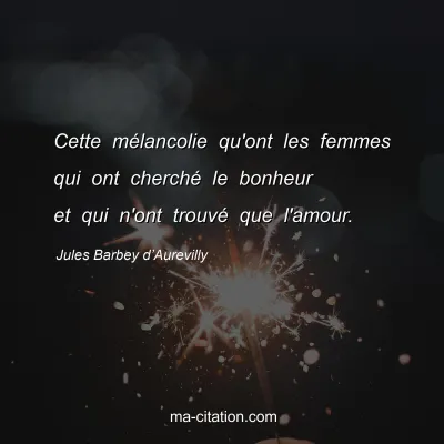 Jules Barbey d’Aurevilly : Cette mélancolie qu'ont les femmes qui ont cherché le bonheur et qui n'ont trouvé que l'amour.