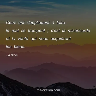 La Bible : Ceux qui s'appliquent Ã  faire le mal se trompent ; c'est la misÃ©ricorde et la vÃ©ritÃ© qui nous acquiÃ¨rent les biens.