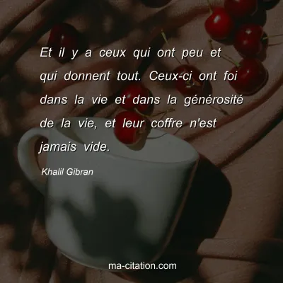 Khalil Gibran : Et il y a ceux qui ont peu et qui donnent tout. Ceux-ci ont foi dans la vie et dans la générosité de la vie, et leur coffre n'est jamais vide.