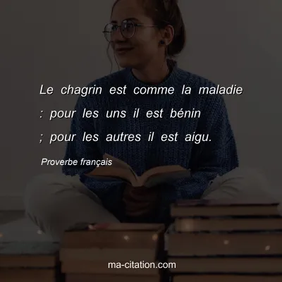 Proverbe franÃ§ais : Le chagrin est comme la maladie : pour les uns il est bÃ©nin ; pour les autres il est aigu.