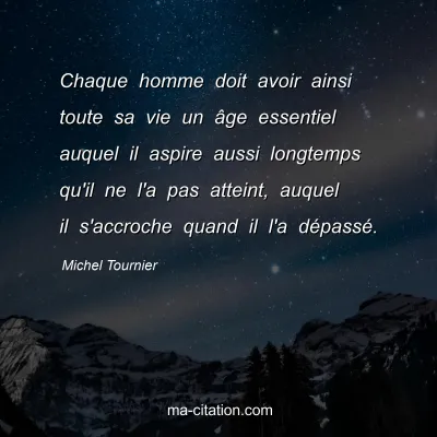 Michel Tournier : Chaque homme doit avoir ainsi toute sa vie un âge essentiel auquel il aspire aussi longtemps qu'il ne l'a pas atteint, auquel il s'accroche quand il l'a dépassé.
