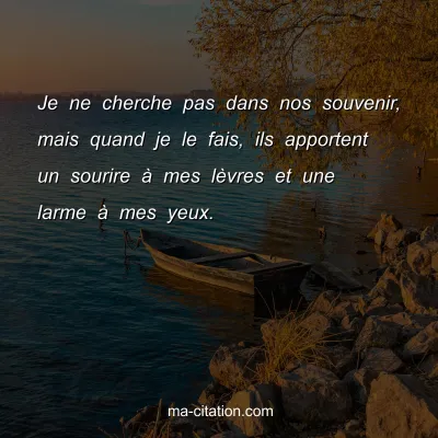 Je ne cherche pas dans nos souvenir, mais quand je le fais, ils apportent un sourire Ã  mes lÃ¨vres et une larme Ã  mes yeux.