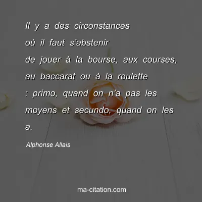 Alphonse Allais : Il y a des circonstances oÃ¹ il faut sâ€™abstenir de jouer Ã  la bourse, aux courses, au baccarat ou Ã  la roulette : primo, quand on nâ€™a pas les moyens et secundo, quand on les a.