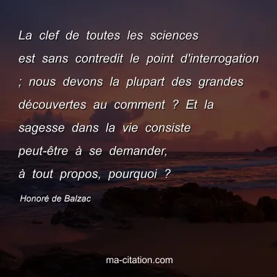 HonorÃ© de Balzac : La clef de toutes les sciences est sans contredit le point d'interrogation ; nous devons la plupart des grandes dÃ©couvertes au comment ? Et la sagesse dans la vie consiste peut-Ãªtre Ã  se demander, Ã  tout propos, pourquoi ?